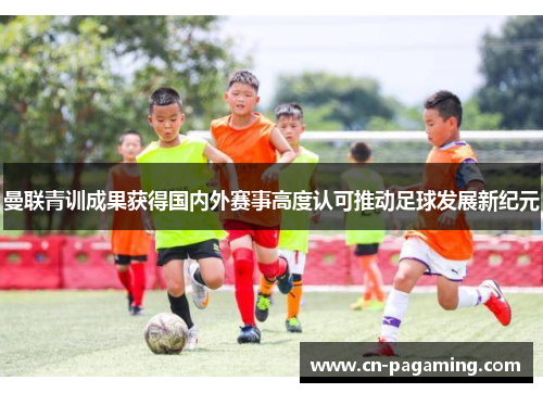 曼联青训成果获得国内外赛事高度认可推动足球发展新纪元