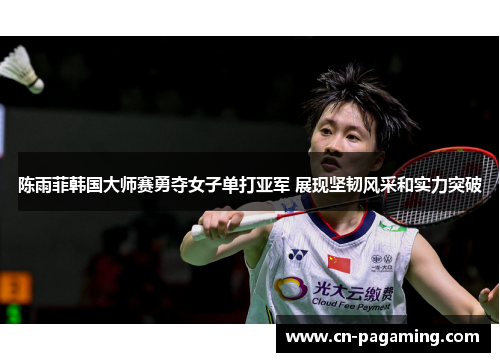 陈雨菲韩国大师赛勇夺女子单打亚军 展现坚韧风采和实力突破