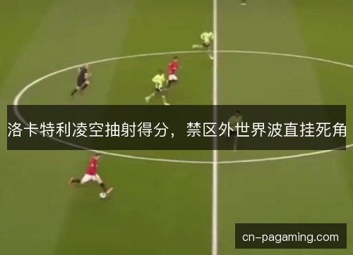 洛卡特利凌空抽射得分，禁区外世界波直挂死角